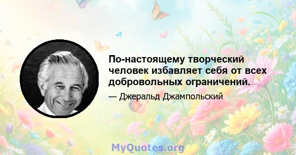 По-настоящему творческий человек избавляет себя от всех добровольных ограничений.