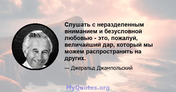 Слушать с неразделенным вниманием и безусловной любовью - это, пожалуй, величайший дар, который мы можем распространить на других.