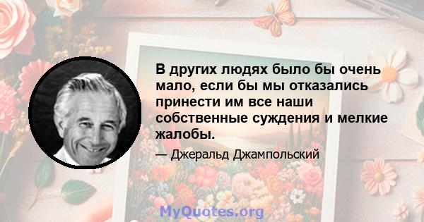 В других людях было бы очень мало, если бы мы отказались принести им все наши собственные суждения и мелкие жалобы.