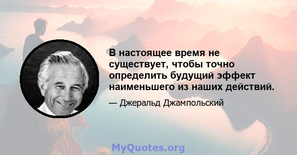 В настоящее время не существует, чтобы точно определить будущий эффект наименьшего из наших действий.