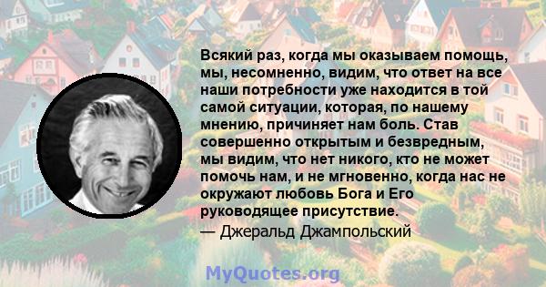 Всякий раз, когда мы оказываем помощь, мы, несомненно, видим, что ответ на все наши потребности уже находится в той самой ситуации, которая, по нашему мнению, причиняет нам боль. Став совершенно открытым и безвредным,