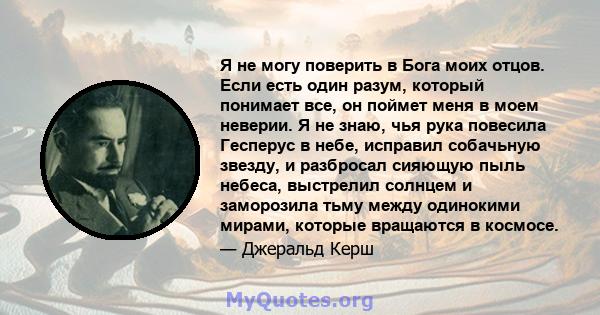 Я не могу поверить в Бога моих отцов. Если есть один разум, который понимает все, он поймет меня в моем неверии. Я не знаю, чья рука повесила Гесперус в небе, исправил собачьную звезду, и разбросал сияющую пыль небеса,