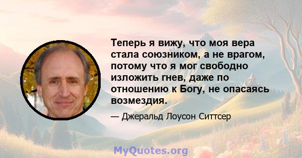 Теперь я вижу, что моя вера стала союзником, а не врагом, потому что я мог свободно изложить гнев, даже по отношению к Богу, не опасаясь возмездия.