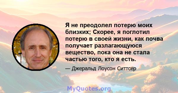 Я не преодолел потерю моих близких; Скорее, я поглотил потерю в своей жизни, как почва получает разлагающуюся вещество, пока она не стала частью того, кто я есть.