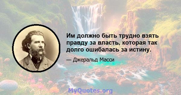 Им должно быть трудно взять правду за власть, которая так долго ошибалась за истину.