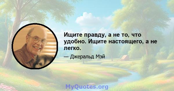 Ищите правду, а не то, что удобно. Ищите настоящего, а не легко.