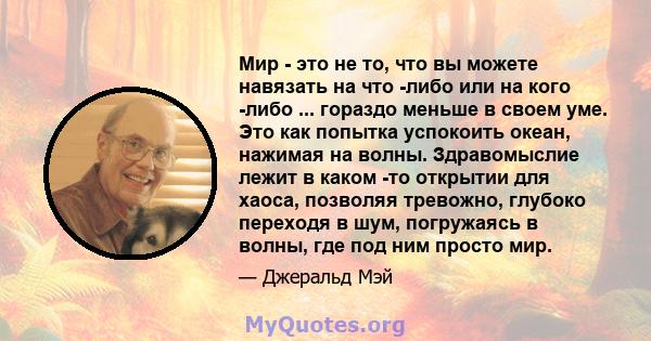 Мир - это не то, что вы можете навязать на что -либо или на кого -либо ... гораздо меньше в своем уме. Это как попытка успокоить океан, нажимая на волны. Здравомыслие лежит в каком -то открытии для хаоса, позволяя