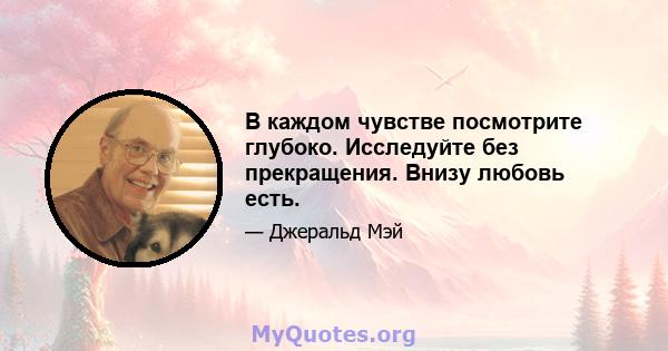 В каждом чувстве посмотрите глубоко. Исследуйте без прекращения. Внизу любовь есть.