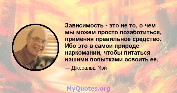 Зависимость - это не то, о чем мы можем просто позаботиться, применяя правильное средство. Ибо это в самой природе наркомании, чтобы питаться нашими попытками освоить ее.