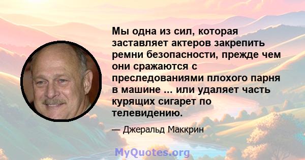 Мы одна из сил, которая заставляет актеров закрепить ремни безопасности, прежде чем они сражаются с преследованиями плохого парня в машине ... или удаляет часть курящих сигарет по телевидению.