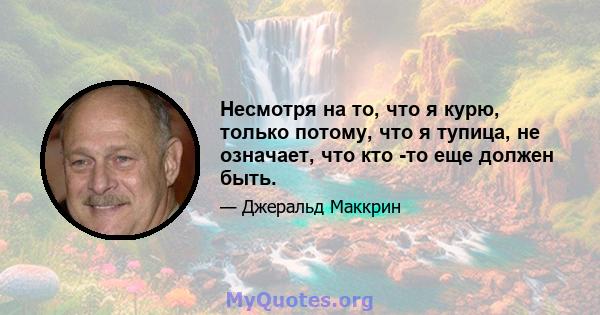 Несмотря на то, что я курю, только потому, что я тупица, не означает, что кто -то еще должен быть.