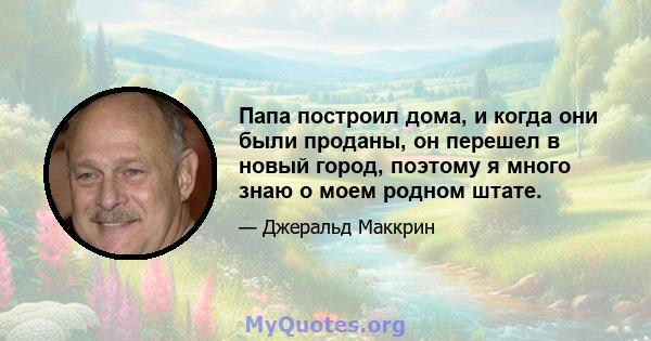 Папа построил дома, и когда они были проданы, он перешел в новый город, поэтому я много знаю о моем родном штате.