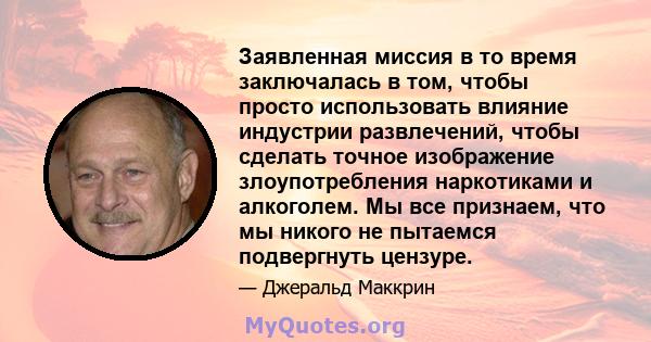 Заявленная миссия в то время заключалась в том, чтобы просто использовать влияние индустрии развлечений, чтобы сделать точное изображение злоупотребления наркотиками и алкоголем. Мы все признаем, что мы никого не