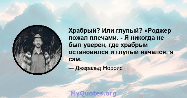 Храбрый? Или глупый? »Роджер пожал плечами. - Я никогда не был уверен, где храбрый остановился и глупый начался, я сам.