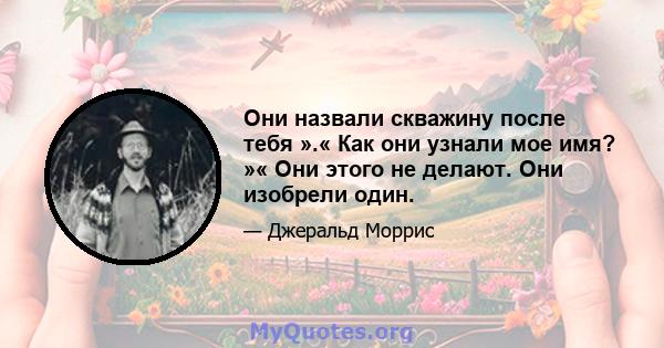 Они назвали скважину после тебя ».« Как они узнали мое имя? »« Они этого не делают. Они изобрели один.