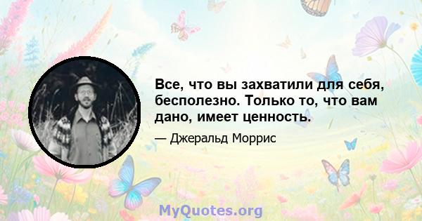 Все, что вы захватили для себя, бесполезно. Только то, что вам дано, имеет ценность.