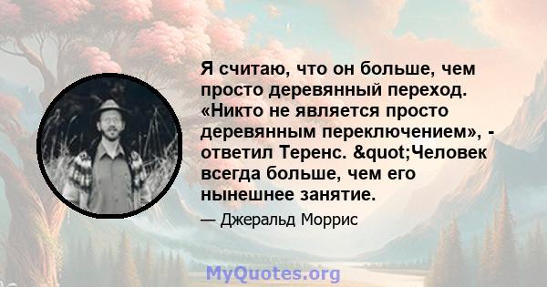 Я считаю, что он больше, чем просто деревянный переход. «Никто не является просто деревянным переключением», - ответил Теренс. "Человек всегда больше, чем его нынешнее занятие.