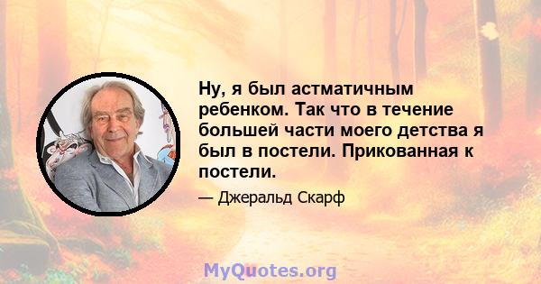 Ну, я был астматичным ребенком. Так что в течение большей части моего детства я был в постели. Прикованная к постели.