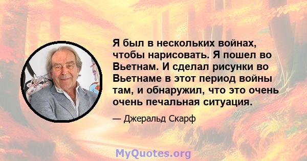 Я был в нескольких войнах, чтобы нарисовать. Я пошел во Вьетнам. И сделал рисунки во Вьетнаме в этот период войны там, и обнаружил, что это очень очень печальная ситуация.