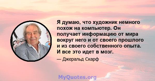 Я думаю, что художник немного похож на компьютер. Он получает информацию от мира вокруг него и от своего прошлого и из своего собственного опыта. И все это идет в мозг.