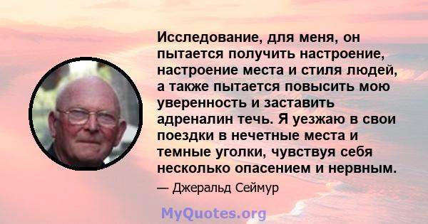 Исследование, для меня, он пытается получить настроение, настроение места и стиля людей, а также пытается повысить мою уверенность и заставить адреналин течь. Я уезжаю в свои поездки в нечетные места и темные уголки,