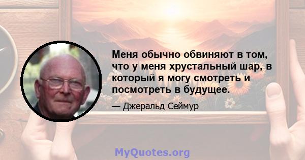 Меня обычно обвиняют в том, что у меня хрустальный шар, в который я могу смотреть и посмотреть в будущее.