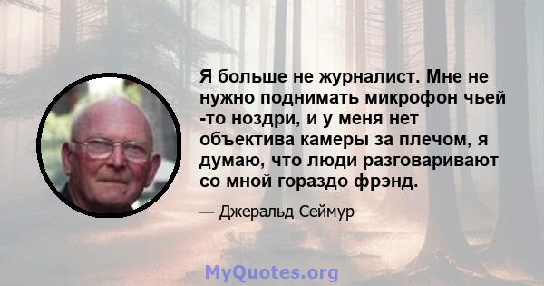 Я больше не журналист. Мне не нужно поднимать микрофон чьей -то ноздри, и у меня нет объектива камеры за плечом, я думаю, что люди разговаривают со мной гораздо фрэнд.