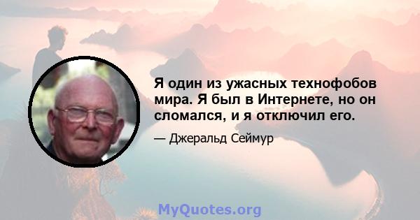 Я один из ужасных технофобов мира. Я был в Интернете, но он сломался, и я отключил его.