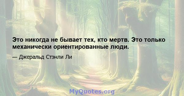 Это никогда не бывает тех, кто мертв. Это только механически ориентированные люди.