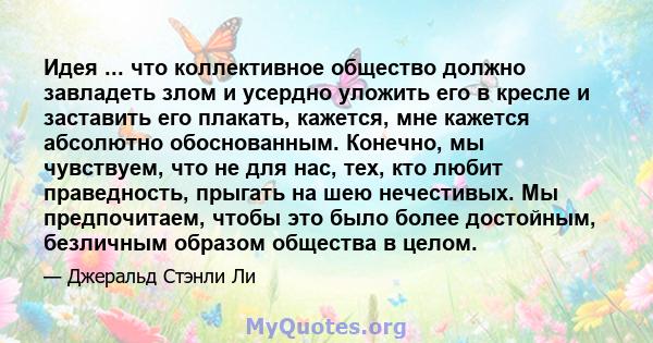 Идея ... что коллективное общество должно завладеть злом и усердно уложить его в кресле и заставить его плакать, кажется, мне кажется абсолютно обоснованным. Конечно, мы чувствуем, что не для нас, тех, кто любит