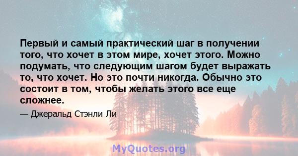 Первый и самый практический шаг в получении того, что хочет в этом мире, хочет этого. Можно подумать, что следующим шагом будет выражать то, что хочет. Но это почти никогда. Обычно это состоит в том, чтобы желать этого