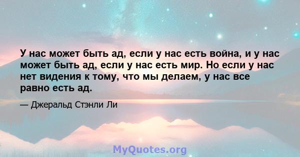 У нас может быть ад, если у нас есть война, и у нас может быть ад, если у нас есть мир. Но если у нас нет видения к тому, что мы делаем, у нас все равно есть ад.