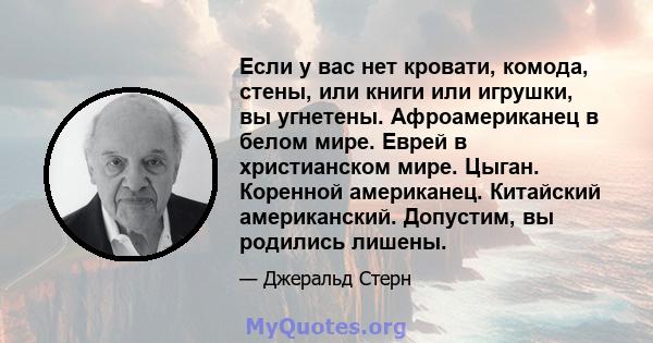 Если у вас нет кровати, комода, стены, или книги или игрушки, вы угнетены. Афроамериканец в белом мире. Еврей в христианском мире. Цыган. Коренной американец. Китайский американский. Допустим, вы родились лишены.