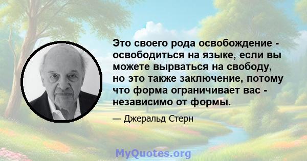 Это своего рода освобождение - освободиться на языке, если вы можете вырваться на свободу, но это также заключение, потому что форма ограничивает вас - независимо от формы.