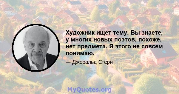 Художник ищет тему. Вы знаете, у многих новых поэтов, похоже, нет предмета. Я этого не совсем понимаю.