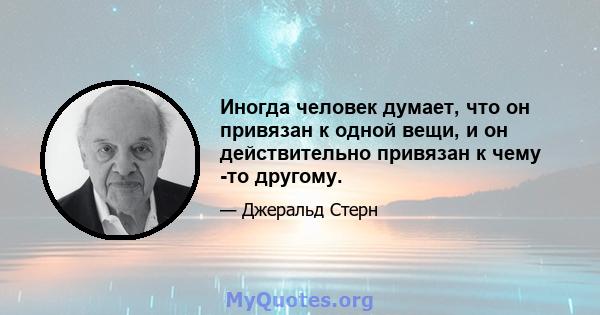 Иногда человек думает, что он привязан к одной вещи, и он действительно привязан к чему -то другому.