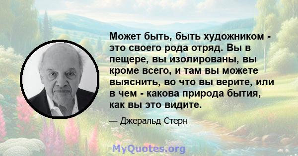 Может быть, быть художником - это своего рода отряд. Вы в пещере, вы изолированы, вы кроме всего, и там вы можете выяснить, во что вы верите, или в чем - какова природа бытия, как вы это видите.