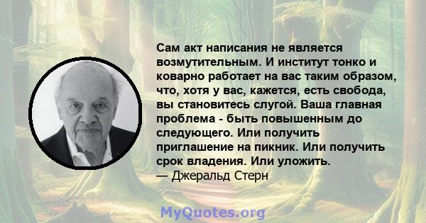 Сам акт написания не является возмутительным. И институт тонко и коварно работает на вас таким образом, что, хотя у вас, кажется, есть свобода, вы становитесь слугой. Ваша главная проблема - быть повышенным до