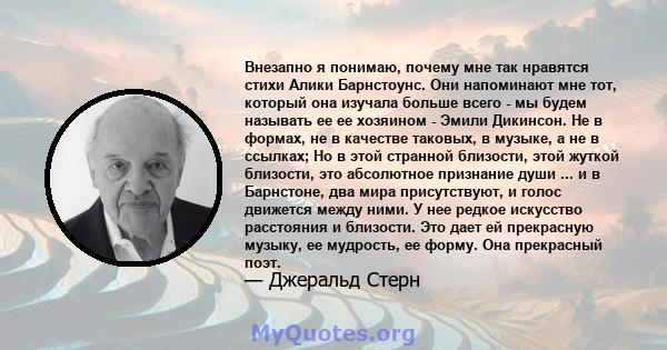 Внезапно я понимаю, почему мне так нравятся стихи Алики Барнстоунс. Они напоминают мне тот, который она изучала больше всего - мы будем называть ее ее хозяином - Эмили Дикинсон. Не в формах, не в качестве таковых, в