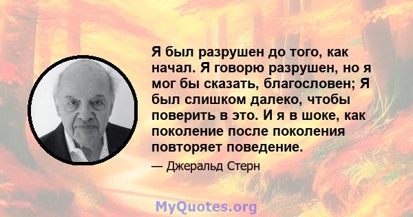 Я был разрушен до того, как начал. Я говорю разрушен, но я мог бы сказать, благословен; Я был слишком далеко, чтобы поверить в это. И я в шоке, как поколение после поколения повторяет поведение.