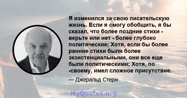 Я изменился за свою писательскую жизнь. Если я смогу обобщить, я бы сказал, что более поздние стихи - верьте или нет - более глубоко политические; Хотя, если бы более ранние стихи были более экзистенциальными, они все