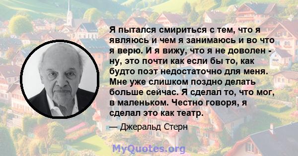 Я пытался смириться с тем, что я являюсь и чем я занимаюсь и во что я верю. И я вижу, что я не доволен - ну, это почти как если бы то, как будто поэт недостаточно для меня. Мне уже слишком поздно делать больше сейчас. Я 