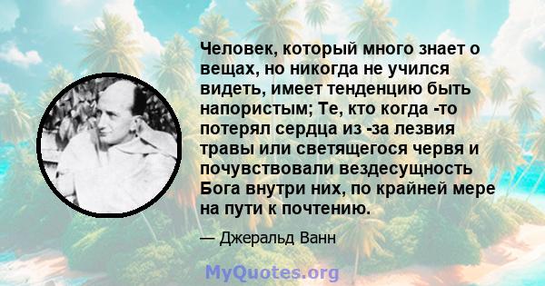 Человек, который много знает о вещах, но никогда не учился видеть, имеет тенденцию быть напористым; Те, кто когда -то потерял сердца из -за лезвия травы или светящегося червя и почувствовали вездесущность Бога внутри