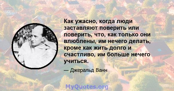 Как ужасно, когда люди заставляют поверить или поверить, что, как только они влюблены, им нечего делать, кроме как жить долго и счастливо, им больше нечего учиться.