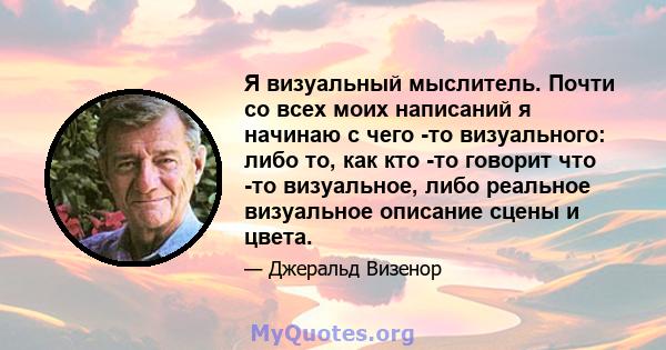 Я визуальный мыслитель. Почти со всех моих написаний я начинаю с чего -то визуального: либо то, как кто -то говорит что -то визуальное, либо реальное визуальное описание сцены и цвета.