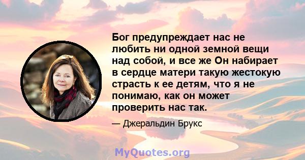 Бог предупреждает нас не любить ни одной земной вещи над собой, и все же Он набирает в сердце матери такую ​​жестокую страсть к ее детям, что я не понимаю, как он может проверить нас так.