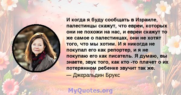 И когда я буду сообщать в Израиле, палестинцы скажут, что евреи, которых они не похожи на нас, и евреи скажут то же самое о палестинцах, они не хотят того, что мы хотим. И я никогда не покупал его как репортер, и я не