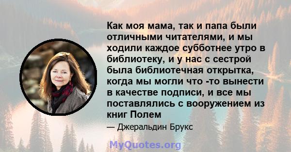 Как моя мама, так и папа были отличными читателями, и мы ходили каждое субботнее утро в библиотеку, и у нас с сестрой была библиотечная открытка, когда мы могли что -то вынести в качестве подписи, и все мы поставлялись