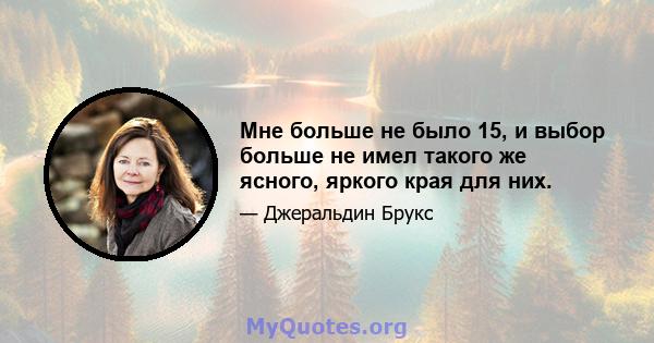 Мне больше не было 15, и выбор больше не имел такого же ясного, яркого края для них.