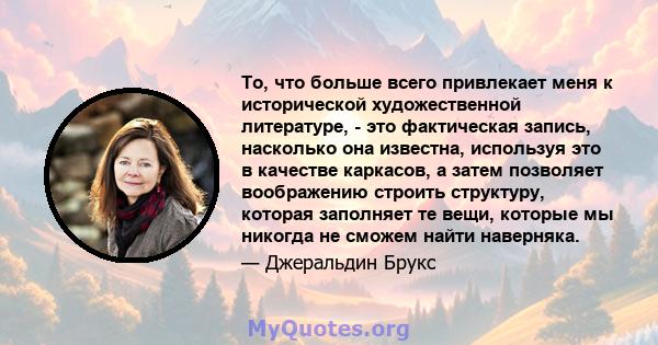 То, что больше всего привлекает меня к исторической художественной литературе, - это фактическая запись, насколько она известна, используя это в качестве каркасов, а затем позволяет воображению строить структуру,